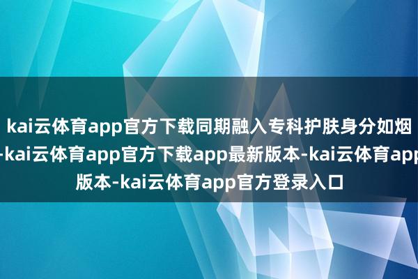 kai云体育app官方下载同期融入专科护肤身分如烟酰胺和熊果苷-kai云体育app官方下载app最新版本-kai云体育app官方登录入口