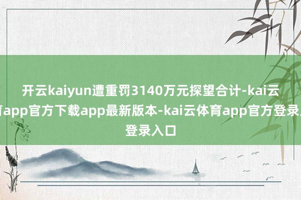开云kaiyun遭重罚3140万元　　探望合计-kai云体育app官方下载app最新版本-kai云体育app官方登录入口