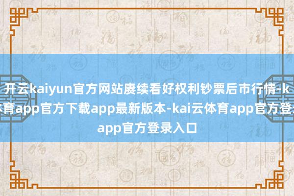 开云kaiyun官方网站赓续看好权利钞票后市行情-kai云体育app官方下载app最新版本-kai云体育app官方登录入口