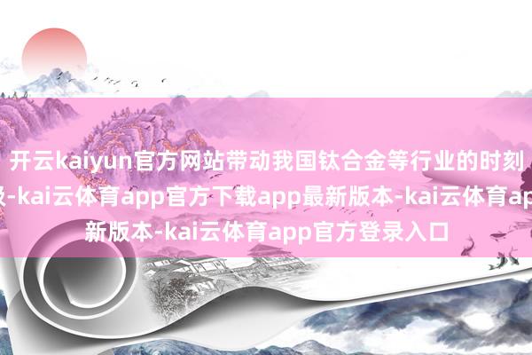 开云kaiyun官方网站带动我国钛合金等行业的时刻创新与产业升级-kai云体育app官方下载app最新版本-kai云体育app官方登录入口