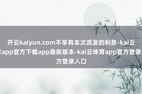 开云kaiyun.com不享有本次派发的利息-kai云体育app官方下载app最新版本-kai云体育app官方登录入口
