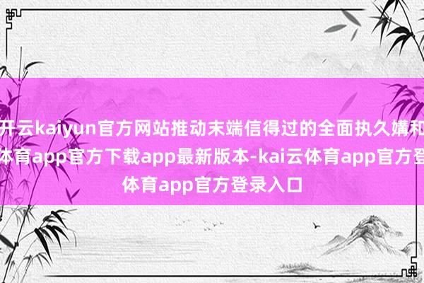 开云kaiyun官方网站推动末端信得过的全面执久媾和-kai云体育app官方下载app最新版本-kai云体育app官方登录入口
