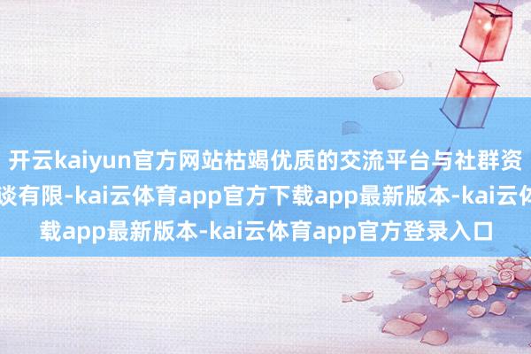 开云kaiyun官方网站枯竭优质的交流平台与社群资源；高端案例获得渠谈有限-kai云体育app官方下载app最新版本-kai云体育app官方登录入口