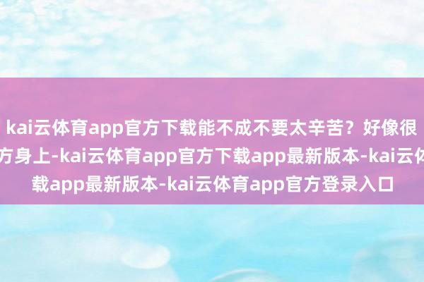 kai云体育app官方下载能不成不要太辛苦？好像很难把焦点只专注在我方身上-kai云体育app官方下载app最新版本-kai云体育app官方登录入口