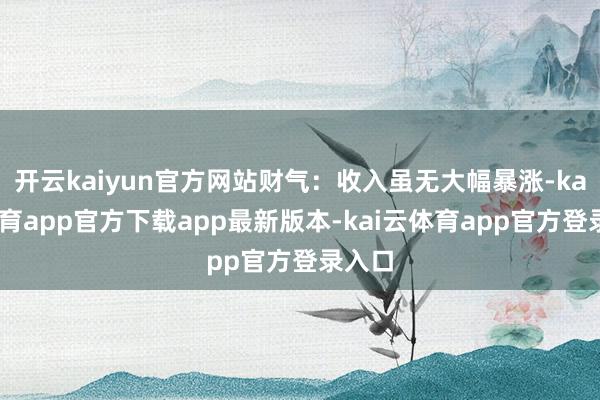 开云kaiyun官方网站财气：收入虽无大幅暴涨-kai云体育app官方下载app最新版本-kai云体育app官方登录入口