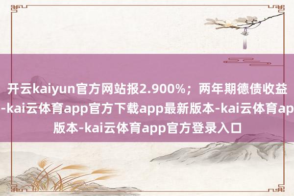 开云kaiyun官方网站报2.900%；两年期德债收益率涨1.8个基点-kai云体育app官方下载app最新版本-kai云体育app官方登录入口