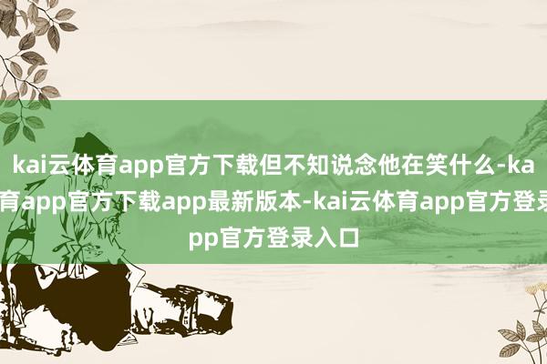 kai云体育app官方下载但不知说念他在笑什么-kai云体育app官方下载app最新版本-kai云体育app官方登录入口