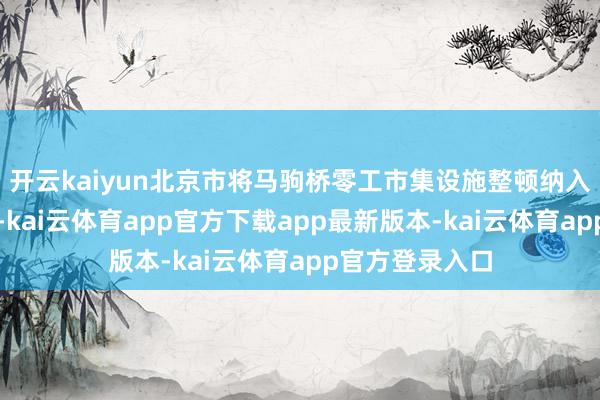 开云kaiyun北京市将马驹桥零工市集设施整顿纳入重心民生工程-kai云体育app官方下载app最新版本-kai云体育app官方登录入口