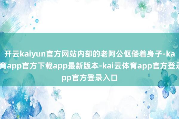 开云kaiyun官方网站内部的老阿公伛偻着身子-kai云体育app官方下载app最新版本-kai云体育app官方登录入口