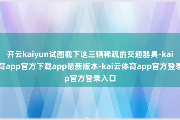 开云kaiyun试图截下这三辆稀疏的交通器具-kai云体育app官方下载app最新版本-kai云体育app官方登录入口